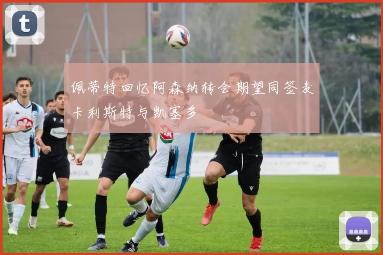 佩蒂特回忆阿森纳转会期望同签麦卡利斯特与凯塞多