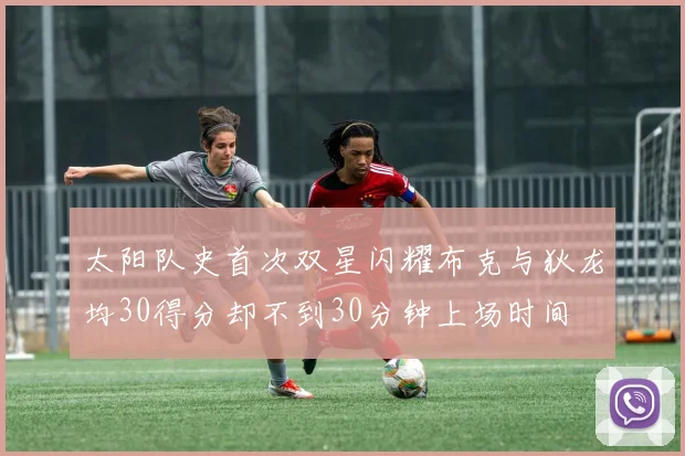 太阳队史首次双星闪耀布克与狄龙均30得分却不到30分钟上场时间