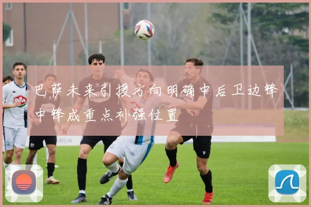 巴萨未来引援方向明确中后卫边锋中锋成重点补强位置