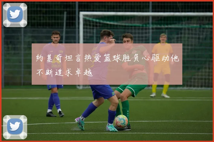 约基奇坦言热爱篮球胜负心驱动他不断追求卓越