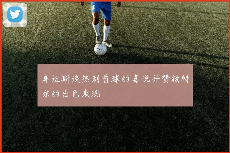 库杜斯谈热刺首球的喜悦并赞扬特尔的出色表现