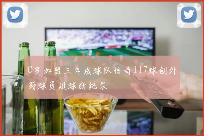 C罗加盟三年成球队传奇117球创外籍球员进球新纪录