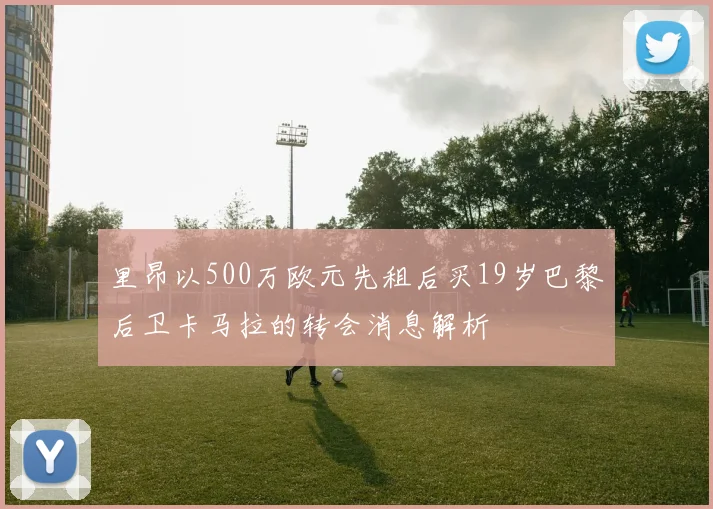 里昂以500万欧元先租后买19岁巴黎后卫卡马拉的转会消息解析