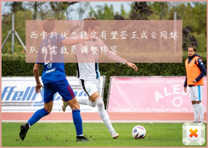 西索科状态稳定有望签正式合同球队或需裁员调整阵容