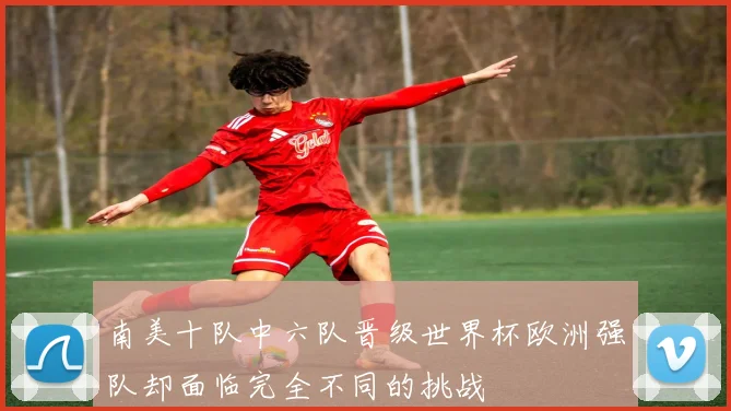 南美十队中六队晋级世界杯欧洲强队却面临完全不同的挑战