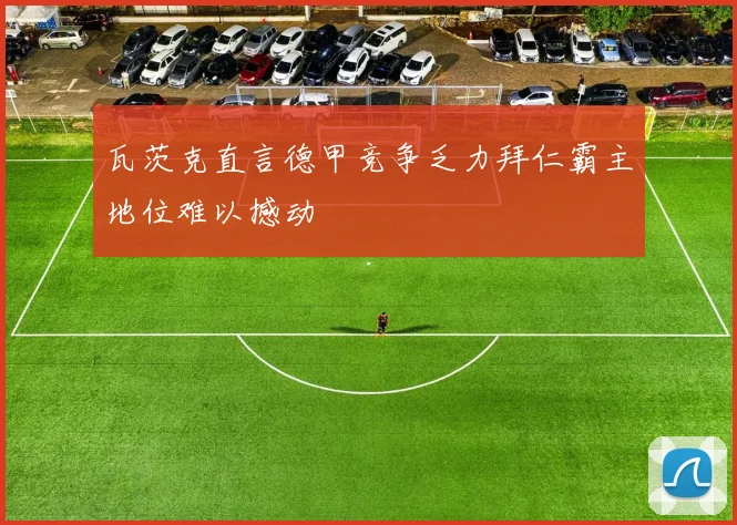 瓦茨克直言德甲竞争乏力拜仁霸主地位难以撼动