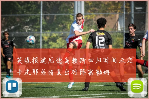 英媒报道厄德高赖斯回归时间未定卡皮耶或将复出对阵富勒姆