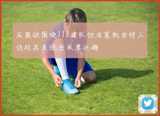 灰熊欲围绕JJJ建队但活塞凯尔特人仍对其表现出浓厚兴趣