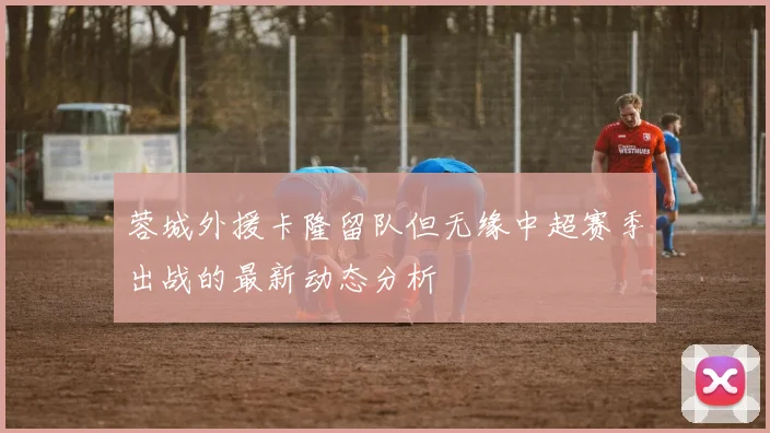 蓉城外援卡隆留队但无缘中超赛季出战的最新动态分析