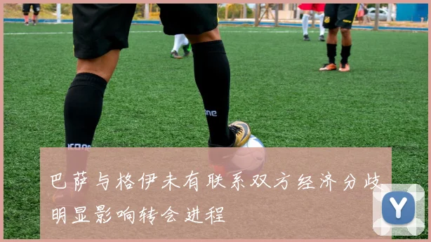 巴萨与格伊未有联系双方经济分歧明显影响转会进程