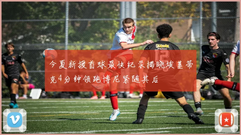 今夏新援首球最快纪录揭晓埃基蒂克4分钟领跑博尼紧随其后
