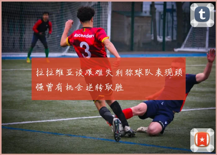 拉拉维亚谈艰难失利称球队表现顽强曾有机会逆转取胜