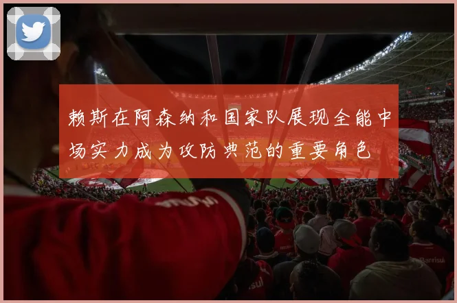 赖斯在阿森纳和国家队展现全能中场实力成为攻防典范的重要角色