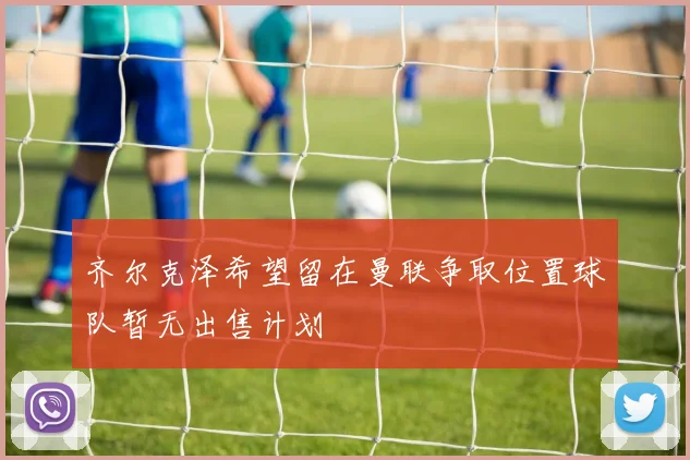 齐尔克泽希望留在曼联争取位置球队暂无出售计划
