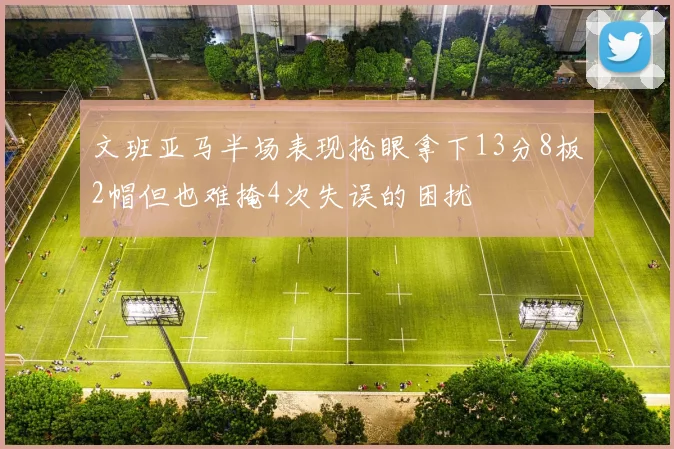 文班亚马半场表现抢眼拿下13分8板2帽但也难掩4次失误的困扰
