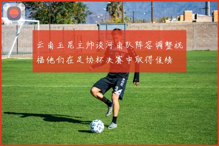 云南玉昆主帅谈河南队阵容调整祝福他们在足协杯决赛中取得佳绩