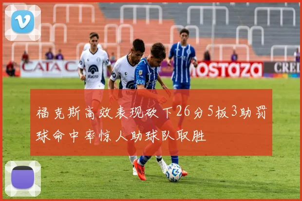 福克斯高效表现砍下26分5板3助罚球命中率惊人助球队取胜
