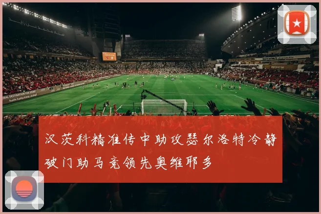 汉茨科精准传中助攻瑟尔洛特冷静破门助马竞领先奥维耶多