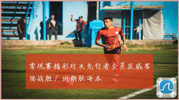 常规赛精彩对决先行者全员发威客场战胜广州朗肽海本
