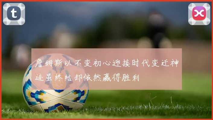 詹姆斯以不变初心迎接时代变迁神迹虽终结却依然赢得胜利