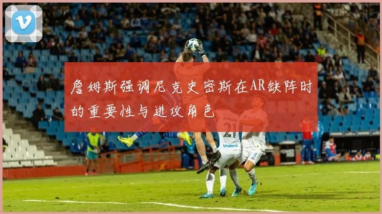詹姆斯强调尼克史密斯在AR缺阵时的重要性与进攻角色