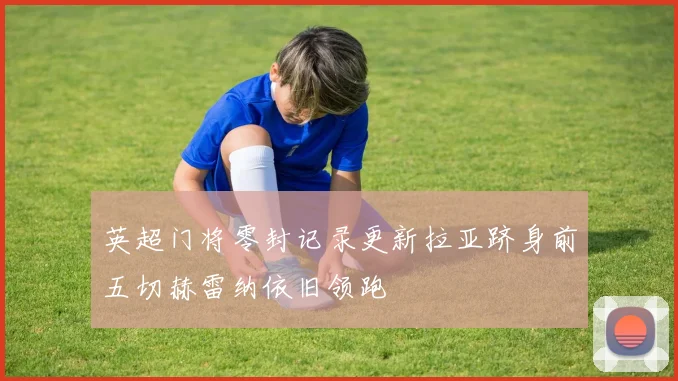 英超门将零封记录更新拉亚跻身前五切赫雷纳依旧领跑